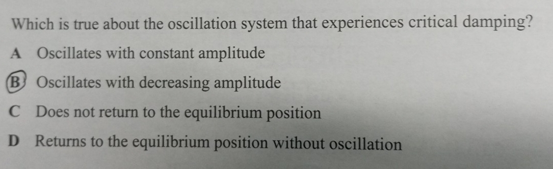 Which is true about the oscillation system that experiences critical damping?
A Oscillates with constant amplitude
B Oscillates with decreasing amplitude
C Does not return to the equilibrium position
D Returns to the equilibrium position without oscillation