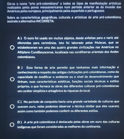 Dá-se o nome 'arte pré-colombiana'' a todos os tipos de manifestação artísticas
realizados pelos povos mesoamericanos num período anterior ao da invasão das
Américas pelos europeus, principalmente pelos espanhóis e portugueses.
Sobre as características geográficas, culturais e artísticas da arte pré-colombiana,
assinale a alternativa INCORRETA:
A ) O ouro foi usado em muitos objetos, desde enfeltes para o nariz até
oferendas para cerimônias. Isto foi laborado pelos Muíscas, que se
estabeleceram em uma das quatro grandes civilizações nas Américas no
Altiplano Cundiboyacense, localizada nas cordilheiras orientais dos Andes
colombianos.
B ) Essa forma de arte permite que tenhamos mais informação e
conhecimento a respeito das antigas civilizações pré-colombianas, como da
capacidade de modifícar o ambiente ou o nível de desenvolvimento que
tinham, suas características estéticas, funções sociais técnicas e estilos
próprios, o que fornece às obras das diferentes culturas pré-colombianas
um caráter simplista e antagônico às riquezas do local.
C ) No período de conquista havia uma grande variedade de culturas que
usavam ouro, nelas podemos observar a técnica similar que eles usaram;
assim como também podemos conferir os diferentes estilos.
D ) A arte pré-colombiana é destacada pelas obras em ouro das culturas
indígenas que foram consideradas as melhores do continente.