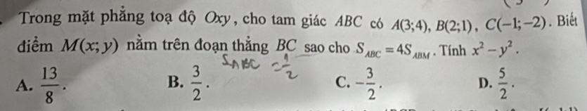 Trong mặt phẳng toạ độ Oxy, cho tam giác ABC có A(3;4), B(2;1), C(-1;-2). Biết
điểm M(x;y) nằm trên đoạn thằng BC sao cho S_ABC=4S_ABM. Tính x^2-y^2.
B.
A.  13/8 .  3/2 . C. - 3/2 .  5/2 . 
D.