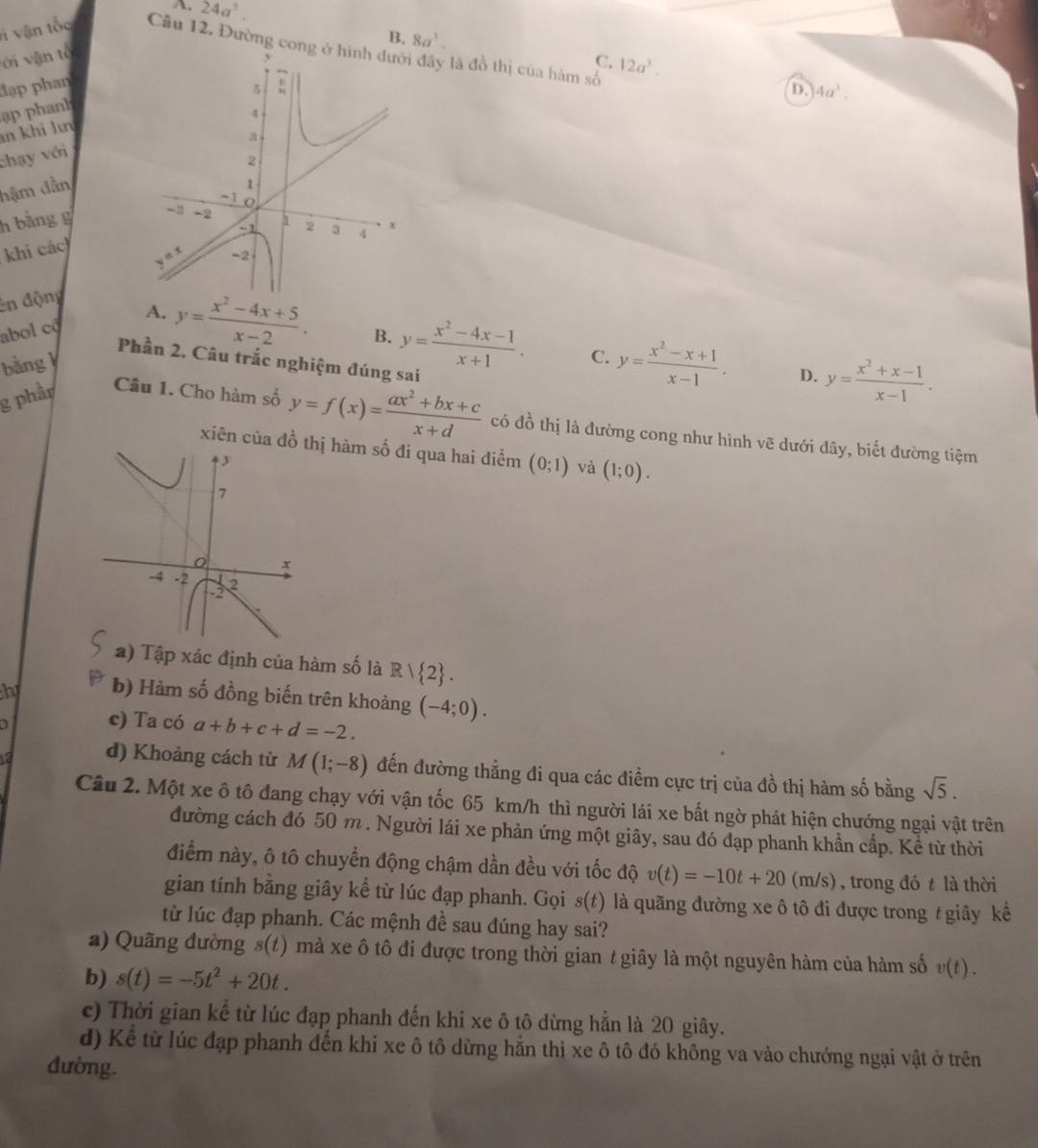 A. 24a^3.
B. 8a^3.
v vậ n t ốc Câu 12. Đường cong đây là đồ thị của hàm số 12a^3.
ới vận tổ 
C.
đạp phan
D. 4a^3.
ạp phanh
n khi lư
chạy với
hậm dẫn
h bằng g 
khi các
ên động
abol có A. y= (x^2-4x+5)/x-2 .
B. y= (x^2-4x-1)/x+1 . C. y= (x^2-x+1)/x-1 . D. y= (x^2+x-1)/x-1 .
bằng 
Phần 2. Câu trắc nghiệm đúng sai
g phầp Câu 1. Cho hàm số y=f(x)= (ax^2+bx+c)/x+d  có đồ thị là đường cong như hình vẽ dưới đây, biết đường tiệm
xiên của đồ t hàm số đi qua hai điểm (0;1) và (1;0).
a) Tập xác định của hàm số là R  2 .
h b) Hàm số đồng biến trên khoảng (-4;0).
c) Ta có a+b+c+d=-2.
d) Khoảng cách từ M(1;-8) đến đường thẳng đi qua các điểm cực trị của đồ thị hàm số bằng sqrt(5).
Câu 2. Một xe ô tô đang chạy với vận tốc 65 km/h thì người lái xe bất ngờ phát hiện chướng ngại vật trên
đường cách đó 50 m . Người lái xe phản ứng một giây, sau đó đạp phanh khẩn cấp. Kể từ thời
điểm này, ô tô chuyển động chậm dần đều với tốc độ v(t)=-10t+20(m/s) , trong đó t là thời
gian tính bằng giây kể từ lúc đạp phanh. Gọi s(t) là quãng đường xe ô tô đi được trong / giây kể
từ lúc đạp phanh. Các mệnh đề sau đúng hay sai?
a) Quãng đường s(t) mà xe ô tô đi được trong thời gian t giây là một nguyên hàm của hàm số v(t).
b) s(t)=-5t^2+20t.
c) Thời gian kể từ lúc đạp phanh đến khi xe ô tô dừng hẳn là 20 giây.
d) Kể từ lúc đạp phanh đến khi xe ô tô dừng hằn thì xe ô tô đó không va vào chướng ngại vật ở trên
đường.