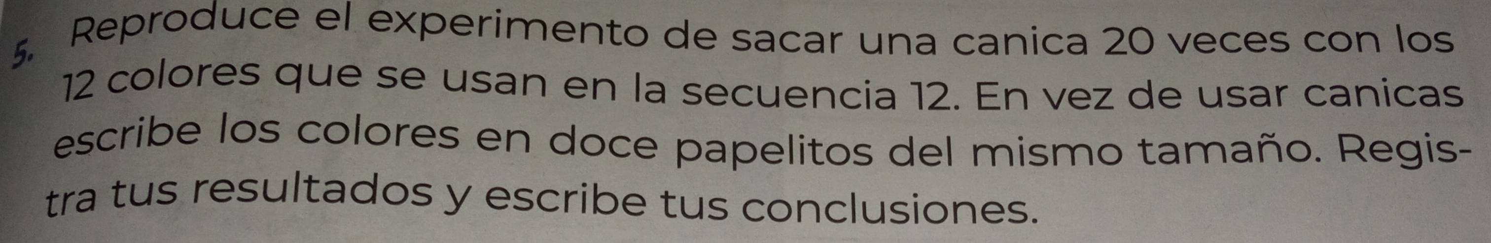 Reproduce el experimento de sacar una canica 20 veces con los
12 colores que se usan en la secuencia 12. En vez de usar canicas 
escribe los colores en doce papelitos del mismo tamaño. Regis- 
tra tus resultados y escribe tus conclusiones.