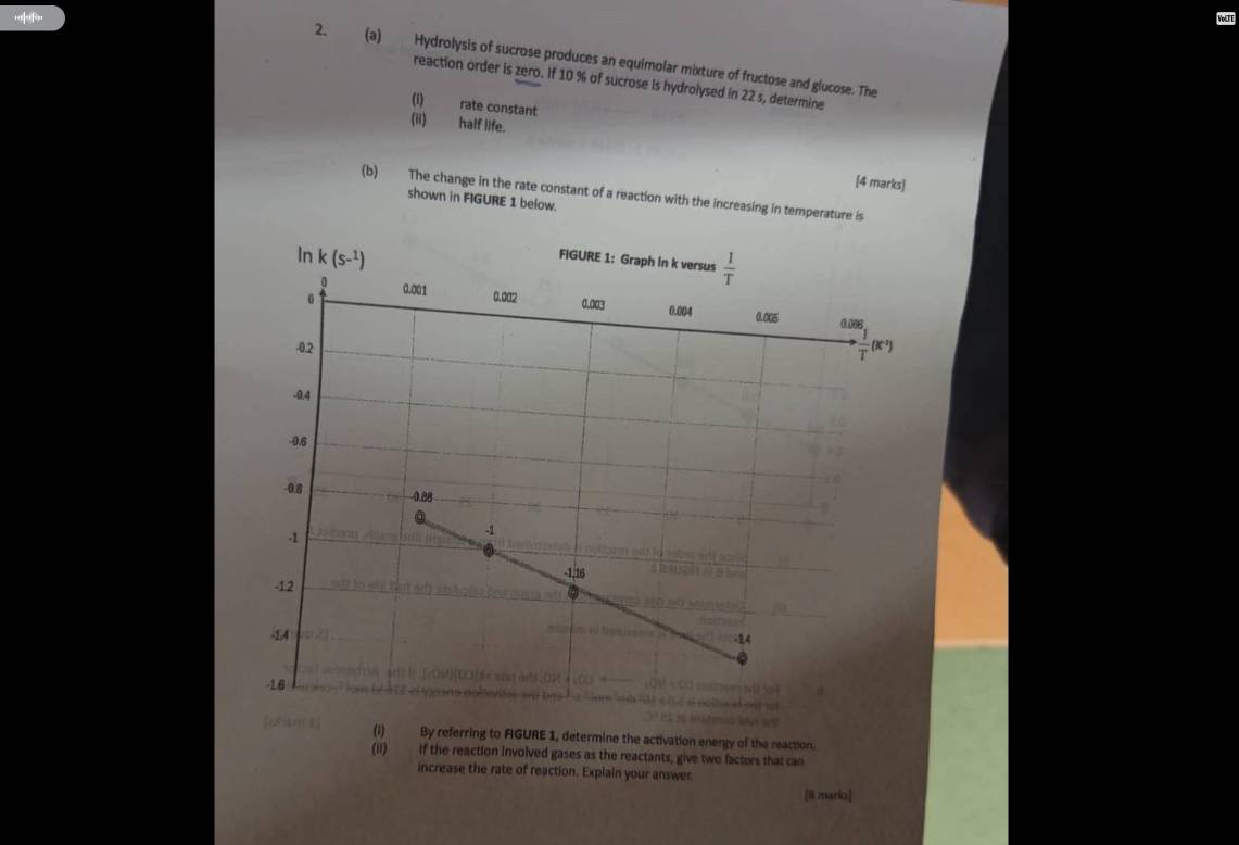 VoLTE 
2. (a) Hydrolysis of sucrose produces an equimolar mixture of fructose and glucose. The 
reaction order is zero. If 10 % of sucrose is hydrolysed in 22 s, determine 
(i) rate constant 
(ii) half life. 
[4 marks] 
(b) The change in the rate constant of a reaction with the increasing in temperature is 
shown in FIGURE 1 below. 
In k (S-^1)
FIGURE 1: Graph in k versus  1/T 
0
0 0.001 0.002 0.003 0.004 0.005 0.006
-0.2
·  1/T (k^(-2))
-0.4
-0.6
-0.8 0.88
-1
-1
-1,16
-12
-14 -24
-16

[etism t] 
(i) By referring to FIGURE 1, determine the activation energy of the reaction. 
(ii) if the reaction involved gases as the reactants, give two factors that can 
increase the rate of reaction. Explain your answer. 
[8 mario]