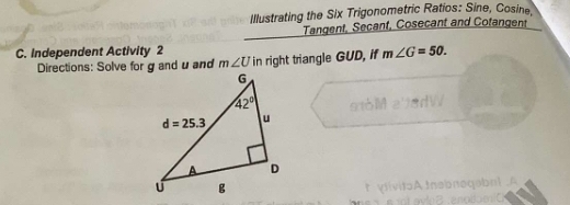 Illustrating the Six Trigonometric Ratios: Sine, Cosine,
Tangent, Secant, Cosecant and Cofangent
C. Independent Activity 2
Directions: Solve for g and uand m∠ U in right triangle GUD, if m∠ G=50.
t ylivitoAtnsbnoqabnt .