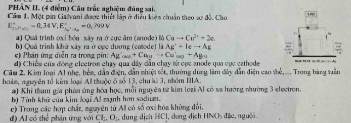 PHẢN II. (4 điểm) Câu trắc nghiệm đúng sai. 
Câu 1. Một pin Galvani được thiết lập ở điều kiện chuẩn theo sơ đồ. Cho
E_Cu^(2+)/Cu^circ =0,34V; E_As^+/As^circ =0,799V
a) Quá trình oxi hóa xảy ra ở cực âm (anode) là Cuto Cu^(2+)+2e. 
b) Quá trình khử xảy ra ở cực dương (catode) là Ag^++leto Ag
c) Phản ứng diễn ra trong pin: Ag'_(aq)+Cu_(s)to Cu^+_(aq)+Ag_(s)
d) Chiều của dòng electron chạy qua dây dẫn chạy từ cực anode qua cực cathode 
Câu 2. Kim loại Al nhẹ, bền, dẫn điện, dẫn nhiệt tốt, thường dùng làm dây dẫn điện cao thế,.... Trong bảng tuần 
hoàn, nguyên tố kim loại Al thuộc ô số 13, chu kì 3, nhóm IIIA. 
a) Khi tham gia phản ứng hóa học, mỗi nguyên tử kim loại Al có xu hướng nhường 3 electron. 
b) Tính khử của kim loại Al mạnh hơn sodium. 
c) Trong các hợp chất, nguyên tử AI có số oxi hóa không đổi. 
d) Al có thể phản ứng với Cl_2, O_2, , dung dịch HCl, dung dịch HNC 0, đặc, nguội.