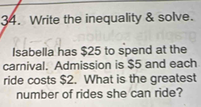 Write the inequality & solve. 
Isabella has $25 to spend at the 
carnival. Admission is $5 and each 
ride costs $2. What is the greatest 
number of rides she can ride?