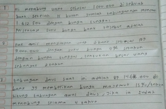 Ali menabung uang sebesar 1. 500. 000 disebua? 
bank. setelar is bulan Jumlar tabungannya menoad
1. 612. 500 dengan bunga funggal 
Persentase suxv bunga bank tersebut adalah 
2 Pak amir menyimpan uang dibank sebsar RP
3. 000. 000 dengan sUkv bunga 4% setabun 
dengan bunga tinggal, tenturan besar vang 
sebanyar 2tarun
3. tabungan daus saat ini adalar Rp 14. 6¢6. 000 dò 
bank yg memberikan bunga masemut is yo/tahun 
hitung tabungan qwal days/Jika ia sudan 
menabung selama 4 tahun.