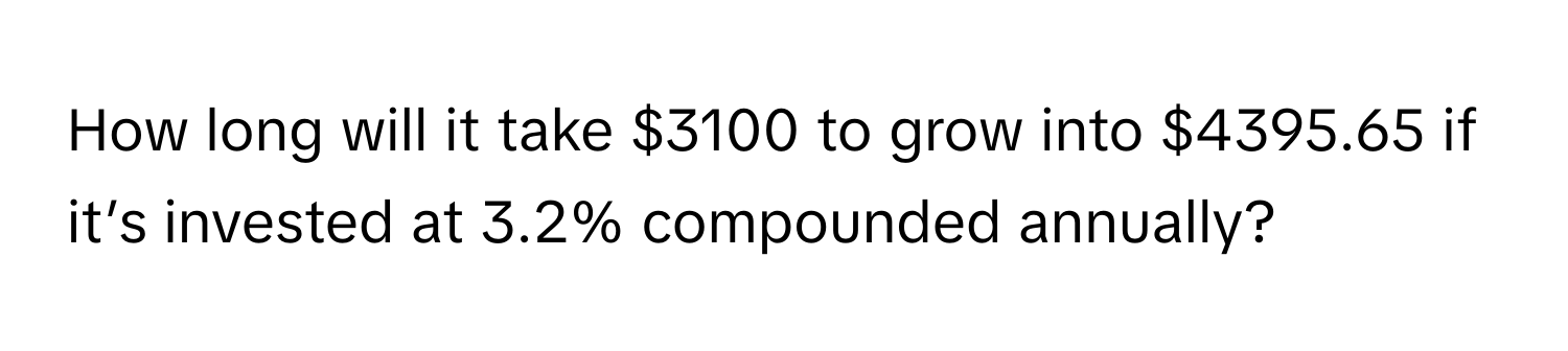 How long will it take $3100 to grow into $4395.65 if it’s invested at 3.2% compounded annually?