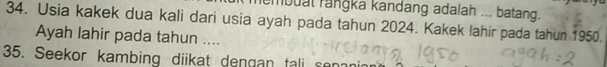 mbuat rangka kandang adalah ... batang. 
34. Usia kakek dua kali dari usia ayah pada tahun 2024. Kakek lahir pada tahun 1950. 
Ayah lahir pada tahun .... 
35. Seekor kambing diikat dengan tali sen