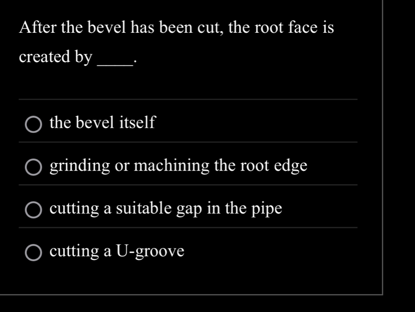 After the bevel has been cut, the root face is
created by_ .
_
the bevel itself
__
grinding or machining the root edge
_
_
_
cutting a suitable gap in the pipe
_
cutting a U-groove