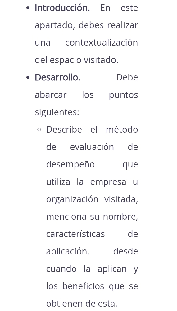 Introducción. En este 
apartado, debes realizar 
una contextualización 
del espacio visitado. 
Desarrollo. Debe 
abarcar los puntos 
siguientes: 
Describe el método 
de evaluación de 
desempeño que 
utiliza la empresa u 
organización visitada, 
menciona su nombre, 
características de 
aplicación, desde 
cuando la aplican y 
los beneficios que se 
obtienen de esta.