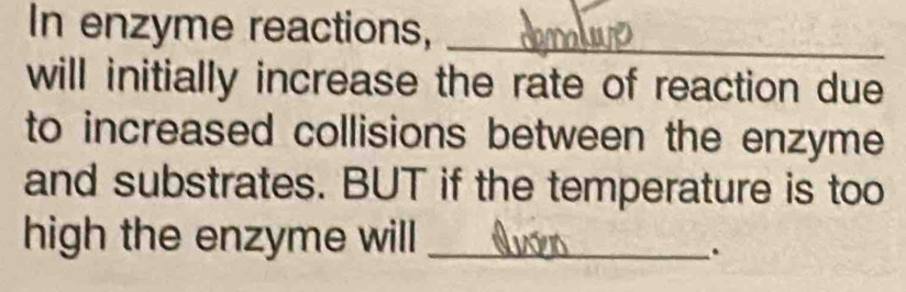 In enzyme reactions,_ 
will initially increase the rate of reaction due 
to increased collisions between the enzyme 
and substrates. BUT if the temperature is too 
high the enzyme will_ 
.