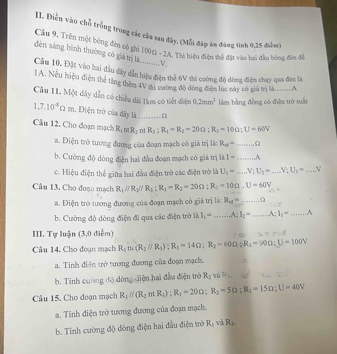 Điền vào chỗ trống trong các câu sau đây. (Mỗi đáp án đúng tính 0,25 điểm)
Câu 9. Trên một bóng đèn có ghi 100Ω - 2A. Thì hiệu điện thế đặt vào hai đầu bóng đèn để
đdèn sáng bình thường có giá trị là........V.
Câu 10. Đặt vào hai đầu dây dẫn hiệu điện thế 6V thì cường độ dòng điện chạy qua đèn là
1 A. Nếu hiệu điện thế tăng thêm 4V thì cường độ dòng điện lúc này có giá trị là.........A
Câu 11. Một dây dẫn có chiều dài 1km có tiết diện 0,2mm^2 làm bằng đồng có điện trở suất
1,7.10^(-8)Omega m. Điện trở của dây là ∴Ω
Câu 12. Cho đoạn mạch R_1 nt R_2 nt R_3;R_1=R_2=20Omega ;R_3=10Omega ;U=60V
a. Điện trở tương đương của đoạn mạch có giá trị là: R_td=......Omega
b. Cường độ dòng điện hai đầu đoạn mạch có giá trị là I=...A
c. Hiệu điện thế giữa hai đầu điện trở các điện trở là U_1=...V;U_2=...V;U_3=...V
Câu 13. Cho đoạn mạch R_1//R_2//R_3;R_1=R_2=20Omega ;R_3=10Omega .U=60V
a. Điện trở tương đương của đoạn mạch có giá trị là: R_td=......Omega
b. Cường độ dòng điện đi qua các điện trở là I_1=...A;I_2=...A;I_3=...A
III. Tự luận (3,0 điểm)
Câu 14. Cho đoạn mạch R_1n:(R_2//R_3);R_1=14Omega ;R_2=60Omega ;R_3=90Omega ;U=100V
a. Tính điện trở tương đương của đoạn mạch.
b. Tính cường độ dòng điện hai đầu điện trở R_2 và K_3.
Câu 15. Cho đoạn mạch R_1//(R_2ntR_3);R_1=20Omega ;R_2=5Omega ;R_3=15Omega ;U=40V
a. Tính điện trở tương đương của đoạn mạch.
b. Tính cường độ dòng điện hai đầu điện trở R_1 và R_3.