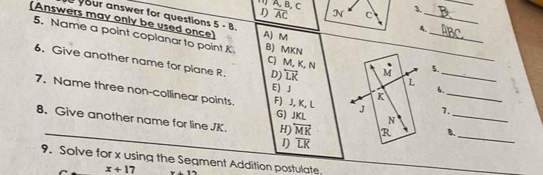 ) A, B, C
_
1) overline AC N c 3._
your answer for questions 5-8. 
(Answers may only be used once) A) M
_
4.
5. Name a point coplanar to point K. B) MKN
_
6. Give another name for plane R. D) overleftrightarrow LK
C) M, K, N vector M 5.
L
_
_
E) J 6.
7. Name three non-collinear points. F) J, K, L J
K
G) JKL
7.
N
8. Give another name for line JK. H) overleftrightarrow MK R B._
I) overline LK
_
9. Solve for x using the Segment Addition postulate.
x+17 x+12