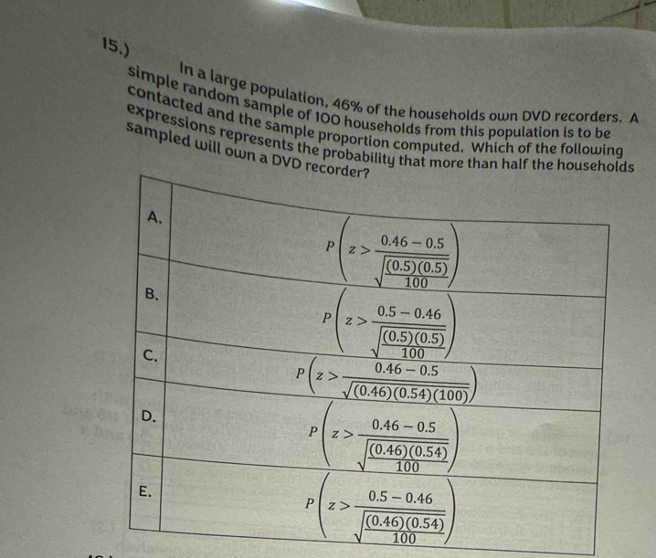 15.)
In a large population, 46% of the households own DVD recorders. A
simple random sample of 100 households from this population is to be
contacted and the sample proportion computed. Which of the following
expressions represents the probabilit
sampled will own a