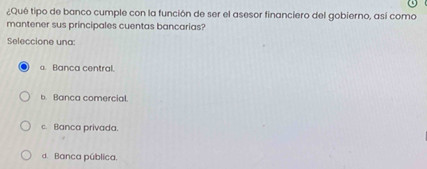 ¿Qué tipo de banco cumple con la función de ser el asesor financiero del gobierno, así como
mantener sus principales cuentas bancarias?
Seleccione una:
a Banca central.
b. Banca comercial.
c. Banca privada.
d. Banca pública.