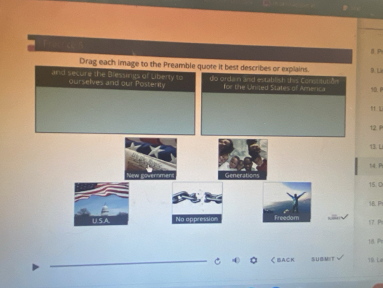 Drag each image to the Preamble quote it best describes or explains. 9. Li 
and secure the Blessings of Liberty to do ordain and establish this Constitution 
ourselves and our Posterity for the United States of America 10. P
11. L
12. P
13. L
14. P
New government Generations 
15. 0
16. P
U.S.A. No oppression Freedom 17 Pr
18 Pr 
_く BACK SUBMIT 19. Le