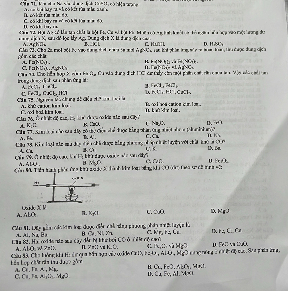 Khi cho Na vào dung dịch CuSO₄ có hiện tượng:
A. có khí bay ra và có kết tủa màu xanh.
B. có kết tủa màu đỏ.
C. có khí bay ra và có kết tủa màu đỏ.
D. có khí bay ra.
Câu 72. Bột Ág có lẫn tạp chất là bột Fe, Cu và bột Pb. Muốn có Ag tinh khiết có thể ngâm hỗn hợp vào một lượng dư
dung dịch X, sau đó lọc lấy Ag. Dung dịch X là dung dịch của:
A. AgNO_3. B. HCl. C. NaOH. D. H_2SO_4.
Câu 73. Cho 2a mol bột Fe vào dung dịch chứa 5a mol AgNO_3 , sau khi phản ứng xảy ra hoàn toàn, thu được dung dịch
gồm các chất
B.
A. Fe(NO_3)_3. Fe(NO_3)
C. Fe(NO_3)_2,AgNO_3. Fe(NO_3) 02 Và Fe(NO_3)_3.
D. 03 và AgNO_3.
Câu 74. Cho hỗn hợp X gồm Fe_3O_4 4, Cu vào dung dịch HCl dư thấy còn một phần chất rắn chưa tan. Vậy các chất tan
trong dung dịch sau phản ứng là:
A. FeCl_2,CuCl_2. B. FeCl_3,FeCl_2.
C. FeCl_3,CuCl_2, H [C]
D. FeCl_2,HCl,CuCl_2.
Câu 75. Nguyên tắc chung để điều chế kim loại là
A. khử cation kim loại. B. oxi hoá cation kim loại.
C. oxi hoá kim loại. D. khử kim loại.
Câu 76. Ở nhiệt độ cao, H_2 khử được oxide nào sau đây?
A. K_2O. B. CaO. C. Na_2O. D. FeO.
Câu 77. Kim loại nào sau đây có thể điều chế được bằng phản ứng nhiệt nhôm (aluminium)?
A. Fe. B. Al. C. Ca. D. Na.
Câu 78. Kim loại nào sau đây điều chế được bằng phương pháp nhiệt luyện với chất khử là CO?
A. Ca. B. Cu. C. K. D. Ba.
Câu 79. Ở nhiệt độ cao, khí H_2 khử được oxide nào sau đây?
A. Al_2O_3. MgO. Fe_2O_3.
B.
C. CaO D.
Câu 80. Tiến hành phản ứng khử oxide X thành kim loại bằng khí CO (dư) theo sơ đồ hình vẽ:
D. MgO.
A. Al_2O_3.
B. K_2O. C. CuO.
Câu 81. Dãy gồm các kim loại được điều chế bằng phương pháp nhiệt luyện là
A. Al, Na, Ba. B. Ca, Ni, Zn. C. Mg, Fe, Cu. D. Fe, Cr, Cu.
Câu 82. Hai oxide nào sau đây đều bị khử bởi CO ở nhiệt độ cao?
A. Al_2O_3 và ZnO. B. ZnO và K_2O. C. Fe_2O_3 và MgO. D. FeO và CuO.
Câu 83. Cho luồng khí H_2 dự qua hỗn hợp các oxide CuO,Fe_2O_3,Al_2O_3 , MgO nung nóng ở nhiệt độ cao. Sau phản ứng,
hỗn hợp chất rắn thu được gồm
B.
A. Cu. , Fe, Al, Mg. Cu,FeC ) Al_2O_3 ,MgO.
D. Cu,Fe
C. Cu, Fe, Al_2O_3, ,MgO. , Al, MgO.