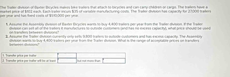 The Trailer division of Baxter Bicycles makes bike trailers that attach to bicycles and can carry children or cargo. The trailers have a 
market price of $102 each, Each trailer incurs $35 of variable manufacturing costs. The Trailer division has capacity for 27,000 trailers 
per year and has fixed costs of $510,000 per year
1. Assume the Assembly division of Baxter Bicycles wants to buy 4,400 trailers per year from the Trailer division. If the Trailer 
division can sell all of the trailers it manufactures to outside customers (and has no excess capacity), what price should be used 
on transfers between divisions? 
2. Assume the Trailer division currently only sells 9,800 trailers to outside customers and has excess capacity. The Assembly 
division wants to buy 4,400 trailers per year from the Trailer division. What is the range of acceptable prices on transfers 
between divisions?