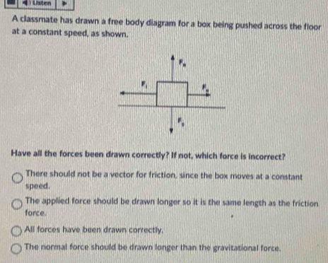 Usten
A classmate has drawn a free body diagram for a box being pushed across the floor
at a constant speed, as shown.
Have all the forces been drawn correctly? If not, which force is incorrect?
There should not be a vector for friction, since the box moves at a constant
speed.
The applied force should be drawn longer so it is the same length as the friction
force.
All forces have been drawn correctly.
The normal force should be drawn longer than the gravitational force.