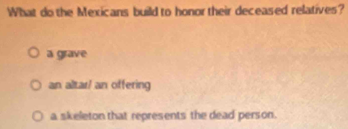 What do the Mexicans build to honor their deceased relatives?
a grave
an altar/ an offering
a skeleton that represents the dead person.