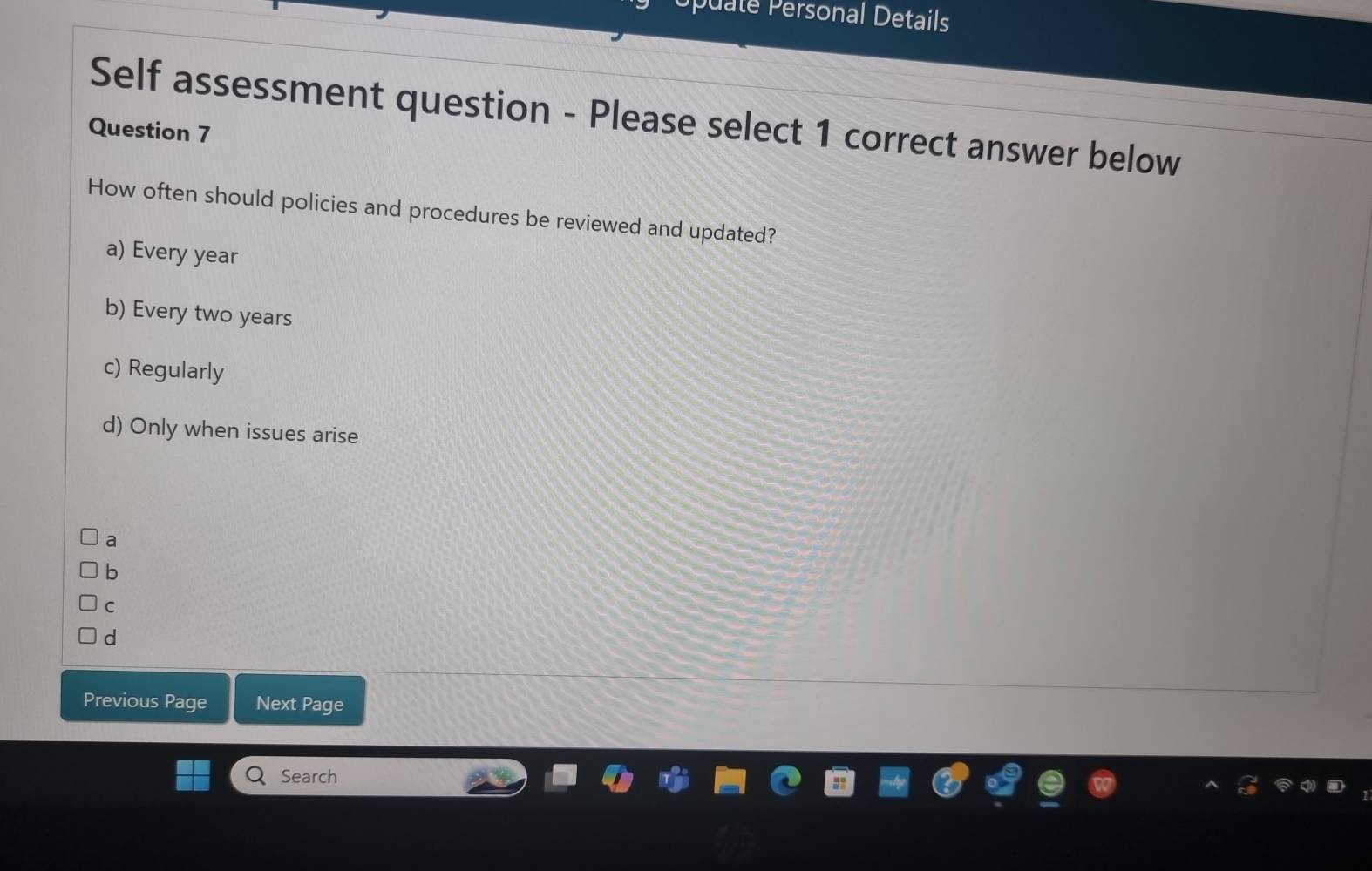 puate Personal Details
Self assessment question - Please select 1 correct answer below
Question 7
How often should policies and procedures be reviewed and updated?
a) Every year
b) Every two years
c) Regularly
d) Only when issues arise
a
b
C
d
Previous Page Next Page
Search