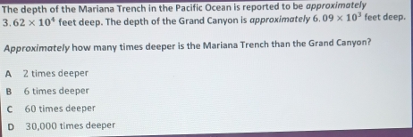 The depth of the Mariana Trench in the Pacific Ocean is reported to be approximately
3. 62* 10^4 feet deep. The depth of the Grand Canyon is approximately 6.09* 10^3 feet deep.
Approximately how many times deeper is the Mariana Trench than the Grand Canyon?
A 2 times deeper
B 6 times deeper
C 60 times deeper
D 30,000 times deeper