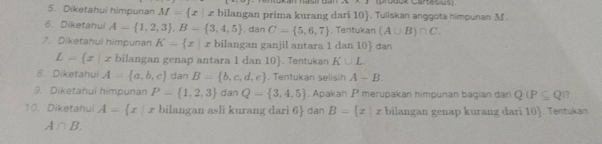 (produk Cartesius). 
5. Diketahui himpunan M= x|x bilangan prima kurang dari 10 . Tuliskan anggota himpunan M. 
6. Diketahui A= 1,2,3 , B= 3,4,5 , dan C= 5,6,7 , Tentukan (A∪ B)∩ C. 
7. Diketahui himpunan K= x|x bilangan ganjil antara 1 dan 10  dan
L= x|x bilangan genap antara 1 dan 10 . Tentukan K∪ L. 
8. Diketahui A= a,b,c dan B= b,c,d,e. Tentukan selisih A-B. 
9. Diketahui himpunan P= 1,2,3 dan Q= 3,4,5. Apakah P merupakan himpunan bagian dari Q(P⊂eq Q ? 
10. Diketahui A= x  1/2  x bilangan asli kurang dari 6 dan B= x|x bilangan genap kurang dari 10 . Tentuka
A∩ B.