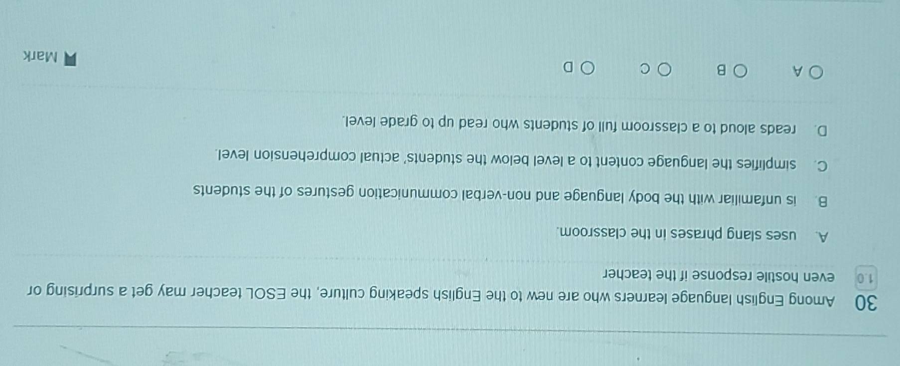 Among English language learners who are new to the English speaking culture, the ESOL teacher may get a surprising or
1. 0 even hostile response if the teacher
A. uses slang phrases in the classroom.
B. is unfamiliar with the body language and non-verbal communication gestures of the students
C. simplifies the language content to a level below the students' actual comprehension level.
D. reads aloud to a classroom full of students who read up to grade level.
A
B
C
D
Mark