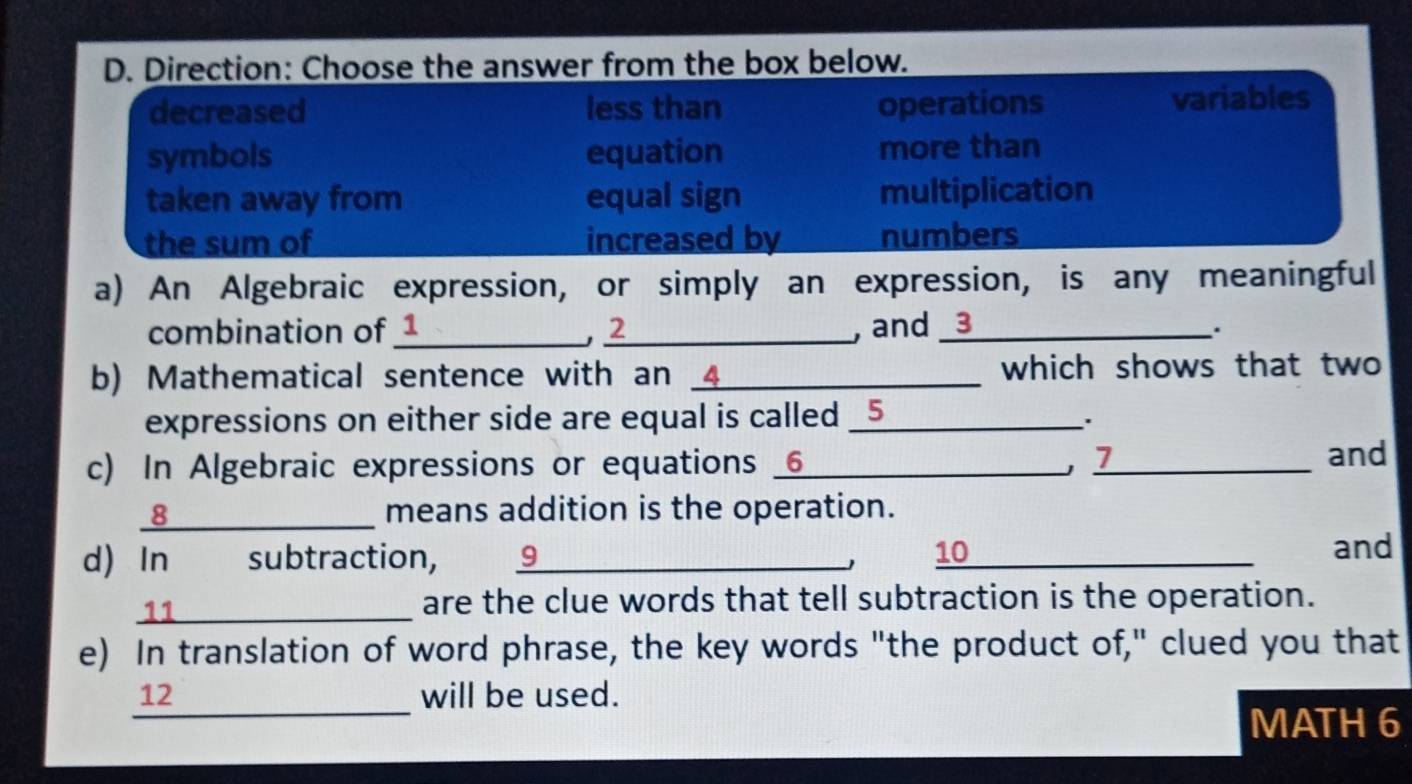 Direction: Choose the answer from the box below.
decreased less than operations variables
symbols equation more than
taken away from equal sign multiplication
the sum of increased by numbers
a) An Algebraic expression, or simply an expression, is any meaningful
combination of 1 _ , 2 _ , and _ 3 _
b) Mathematical sentence with an 4 _ which shows that two
expressions on either side are equal is called _5
.
c) In Algebraic expressions or equations 6_ , 1 _
and
8_ means addition is the operation.
d) In subtraction, 9_ 10_
J
and
_11
are the clue words that tell subtraction is the operation.
e) In translation of word phrase, the key words "the product of," clued you that
_
12 will be used.
MATH 6