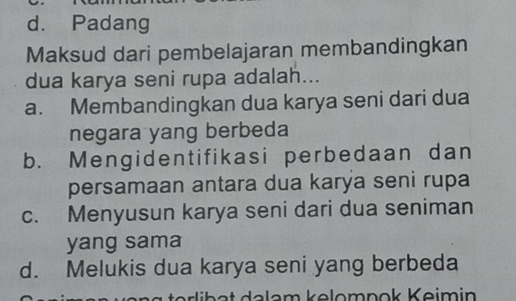 d. Padang
Maksud dari pembelajaran membandingkan
dua karya seni rupa adalah...
a. Membandingkan dua karya seni dari dua
negara yang berbeda
b. Mengidentifikasi perbedaan dan
persamaan antara dua karýa seni rupa
c. Menyusun karya seni dari dua seniman
yang sama
d. Melukis dua karya seni yang berbeda
alam kəlomnok Keimin