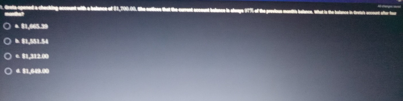 Al changes, sque
t. Greta ogened a checking account with a balance of $1,700.00. She notices that the current account belance is always 97% of the previous month's balance. What is the balance in Greta's account after four
manthalt
a. 81,065.39
b. 81,551.54
e. 81.312.00
a. 81.649.00