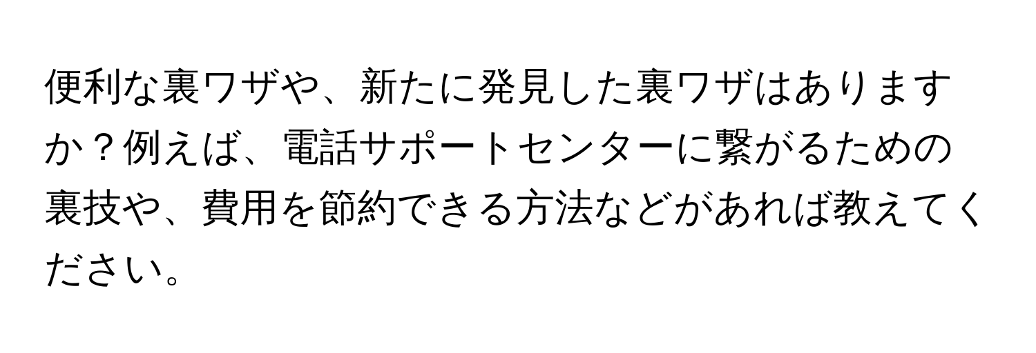 便利な裏ワザや、新たに発見した裏ワザはありますか？例えば、電話サポートセンターに繋がるための裏技や、費用を節約できる方法などがあれば教えてください。