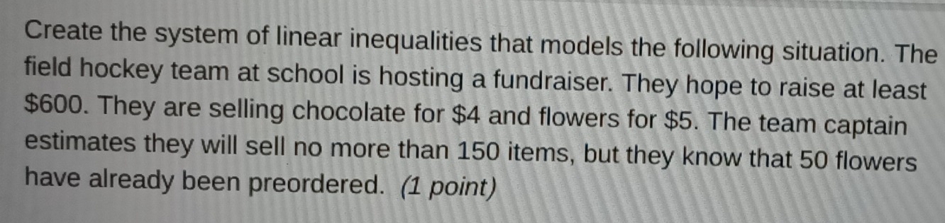 Create the system of linear inequalities that models the following situation. The 
field hockey team at school is hosting a fundraiser. They hope to raise at least
$600. They are selling chocolate for $4 and flowers for $5. The team captain 
estimates they will sell no more than 150 items, but they know that 50 flowers 
have already been preordered. (1 point)