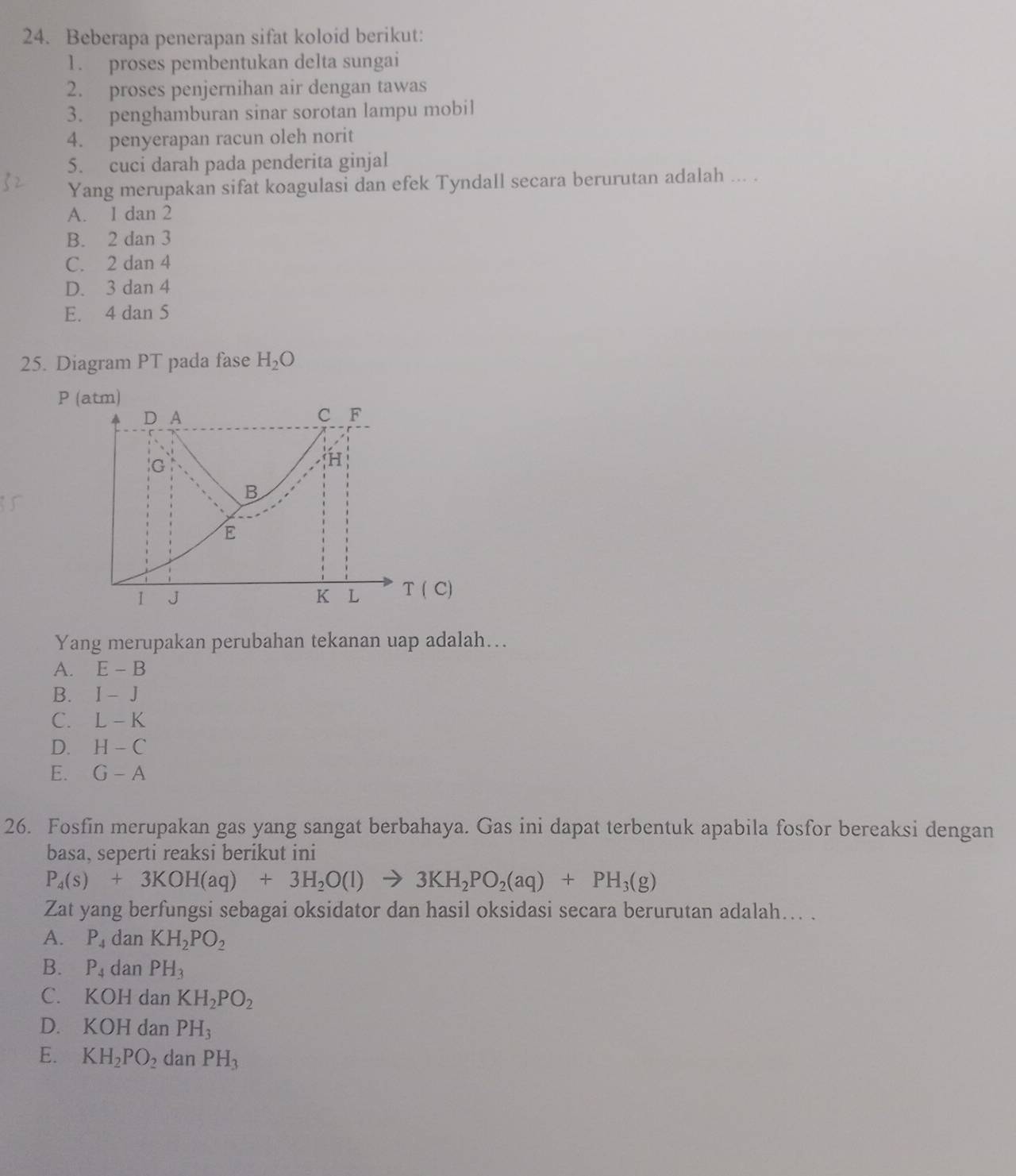 Beberapa penerapan sifat koloid berikut:
1. proses pembentukan delta sungai
2. proses penjernihan air dengan tawas
3. penghamburan sinar sorotan lampu mobil
4. penyerapan racun oleh norit
5. cuci darah pada penderita ginjal
Yang merupakan sifat koagulasi dan efek Tyndall secara berurutan adalah ... .
A. 1 dan 2
B. 2 dan 3
C. 2 dan 4
D. 3 dan 4
E. 4 dan 5
25. Diagram PT pada fase H_2O
P (atm)
Yang merupakan perubahan tekanan uap adalah….
A. E-B
B. I-J
C. L-K
D. H-C
E. G-A
26. Fosfin merupakan gas yang sangat berbahaya. Gas ini dapat terbentuk apabila fosfor bereaksi dengan
basa, seperti reaksi berikut ini
P_4(s)+3KOH(aq)+3H_2O(l)to 3KH_2PO_2(aq)+PH_3(g)
Zat yang berfungsi sebagai oksidator dan hasil oksidasi secara berurutan adalah... .
A. P_4 dan KH_2PO_2
B. P_4 dan PH_3
C. K OH dan KH_2PO_2
D. KOH dan PH_3
E. KH_2PO_2 dan PH_3
