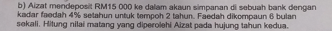 Aizat mendeposit RM15 000 ke dalam akaun simpanan di sebuah bank dengan 
kadar faedah 4% setahun untuk tempoh 2 tahun. Faedah dikompaun 6 bulan 
sekali. Hitung nilai matang yang diperolehi Aizat pada hujung tahun kedua.