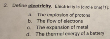 Define electricity. Electricity is (circle one) [1]:
a. The explosion of protons
b. The flow of electrons
c. The expansion of metal
d. The thermal energy of a battery