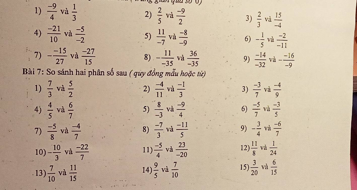  (-9)/4  và  1/3 
gian qua số 0 
2)  2/5  và  (-9)/2  3)  2/3  và  15/-4 
5)  11/-7 
4)  (-21)/10  và  (-5)/-2  và  (-8)/-9  6) - 1/5  và  (-2)/-11 
7) - (-15)/27  và  (-27)/15 
8) - 11/-35  và  36/-35   (-14)/-32  và - (-16)/-9 
9) 
Bài 7: So sánh hai phân số sau ( quy đồng mẫu hoặc từ) 
1)  7/3  và  5/2   (-4)/11  và  (-1)/3  3)  (-3)/7  và  (-4)/9 
2) 
4)  4/5  và  6/7   8/-3  và  (-9)/4  6)  (-5)/7  và  (-3)/5 
5) 
7)  (-5)/8  và  (-4)/7  8)  (-7)/3 . và  (-11)/5  9) - 3/4  và  (-6)/7 
12)  11/8 
10) - 10/3  và  (-22)/7   (-5)/4  và  23/-20  và  1/24 
11) 
14) 15)  3/20 
13)  7/10  và  11/15   9/5  và  7/10  và  6/15 