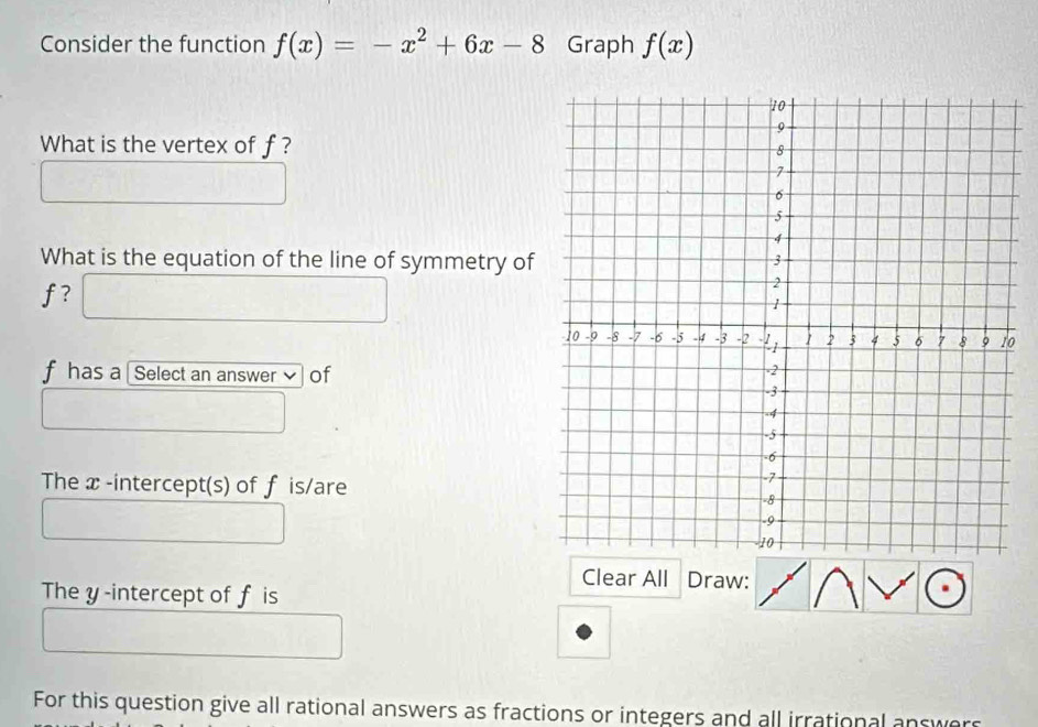 Consider the function f(x)=-x^2+6x-8 Graph f(x)
What is the vertex of f ? 
What is the equation of the line of symmetry of
f ? □
0
f has a Select an answer of 
The x -intercept(s) of f is/are 
Clear All Draw: 
The y -intercept of f is 
For this question give all rational answers as fractions or integers and all irrational answers