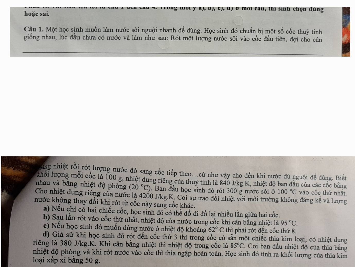 ong  moi y a), bJ, c), d) ở môi cau, thi sinh chọn đúng
hoặc sai.
Câu 1. Một học sinh muốn làm nước sôi nguội nhanh để dùng. Học sinh đó chuẩn bị một số cốc thuỷ tinh
giống nhau, lúc đầu chưa có nước và làm như sau: Rót một lượng nước sôi vào cốc đầu tiên, đợi cho cân
hhng nhiệt rồi rót lượng nước đó sang cốc tiếp theo...cứ như vậy cho đến khi nước đủ nguội để dùng. Biết
khối lượng mỗi cốc là 100 g, nhiệt dung riêng của thuỷ tinh là 840 J/kg.K, nhiệt độ ban đầu của các cốc bằng
nhau và bằng nhiệt độ phòng (20°C). Ban đầu học sinh đó rót 300 g nước sôi ở 100°C vào cốc thứ nhất.
Cho nhiệt dung riêng của nước là 4200 J/kg.K. Coi sự trao đồi nhiệt với môi trường không đáng kể và lượng
nước không thay đổi khi rót từ cốc này sang cốc khác.
a) Nếu chỉ có hai chiếc cốc, học sinh đó có thể đồ đi đồ lại nhiều lần giữa hai cốc.
b) Sau lần rót vào cốc thứ nhất, nhiệt độ của nước trong cốc khi cân bằng nhiệt là 95°C.
c) Nếu học sinh đó muốn dùng nước ở nhiệt độ khoảng 62°C thì phải rót đến cốc thứ 8.
d) Giả sử khi học sinh đó rót đến cốc thứ 3 thì trong cốc có sẵn một chiếc thìa kim loại, có nhiệt dung
riêng là 380 J/kg.K. Khi cân bằng nhiệt thì nhiệt độ trong cốc là 85°C 2. Coi ban đầu nhiệt độ của thìa bằng
nhiệt độ phòng và khi rót nước vào cốc thì thìa ngập hoàn toàn. Học sinh đó tính ra khối lượng của thìa kim
loại xấp xỉ bằng 50 g.