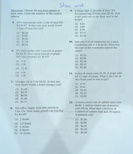 Directions: Choose the one best answer to 9. A recipe uses 1 1/2 
each item. Circle the number of the correct five-pound bag of flour costs $2.95, what pounds of flour. If a
answer. is the total cost of the flour used in the
5. Del's supermarket sells 3 cans of tuna fish (1) $.65 recipe?
5 cans of tuna fish cost? for $3.87. At that rate, how much would (2) $.89
(1) $2.58 (4) $1.97 (3) $.98
(2) $3.87 (3) $6.45 (5) $4.43
(4) $7.74 10, Sam uses 8 oz of cranberries for a sauce.
(5) $9.35 Cranberries sell at 2 lb for $5. What was
the cost of the cranberries used in the
6. The fruit market sells 5 pounds of grapes sauce?
for $4.95. How many pounds of grapes
did Celia purchase for $2.97? (1) $1.25
(1) 2 lb (2) $2.00
(2) 3 lb (3) $2,50 (4) $3.15
(3) 2 1/2 lb (5) $5.40
(5) 5 lb (4) 4 1b 11. A pint of cream costs $1.39. A recipe calls
for 1 1/2  cups of creamn. What is the cost of
7. Oranges sell at 5 for $2.25. At that rate, (1) $.70 the cream used in this recipe?
how much would a dozen oranges cost?
(1) $1.50 (2) $.93
(2) $2.75 (3) $1.05
(3) $4.50 (4) $1.25
(4) $5.40 (5) $2.09
(5) $5.75 12. A twelve-ounce can of cashew nuts costs
$6.84. A sixteen-ounce can of peanuts
8. The office supply store sells pencils as costs $2.56. What does a mixture of
for $3.60? 3 for 15e. How many pencils can you buy of peanuts cost? 5 ounces of cashew nuts and 10 ounces
(1)  1/2  dozen (1) $1.60
(2) 1.2 dozen (2) $2.85
(3) 2 dozen (3) $4.45
(4) 6 dozen (4) $5.10
(5) 12 dozen (5) $9.40