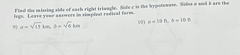 Find the missing side of each right triangle. Side c is the hypotenuse. Sides a and b are the
legs. Leave your answers in simplest radical form.
9) a=sqrt(15)km, b=sqrt(6)km
10) a=10ft, b=10ft