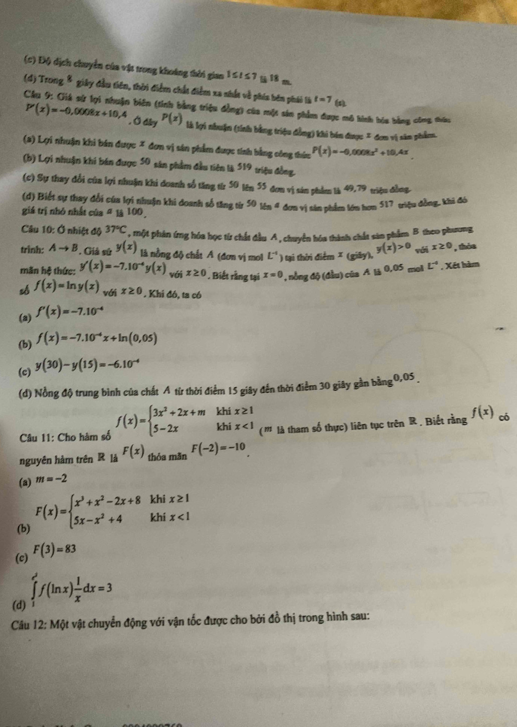 (c) Độ dịch chuyển của vật trong khoảng thời gian 1≤ t≤ 7 üà 18 m.
(d) Trong8 giây đầu tiên, thời điểm chất điểm xa nhắt về phía bên phái là t=7
(
Câu 9: Giả sử lợi nhuận biên (tính bằng triệu đồng) của một sản phẩm được mô hính hia bằng công thứu
P'(x)=-0,0008x+10,4 , Ở dky P(z) là lợi nhuận (tính bằng triệu đồng) khi bán được = đơn vị sản phẩm.
(a) Lợi nhuận khi bán được * đơn vị sân phẩm được tính bằng công thức P(x)=-0,0008x^2+10,4x
(b) Lợi nhuận khi bán được 50 sân phẩm đầu tiên là 519 triệu đồng.
(c) Sự thay đổi của lợi nhuận khi doanh số tăng từ 50 lên 55 đơn vị sản phẩm là 49,79 triệu đồng.
(d) Biết sự thay đổi của lợi nhuận khi doanh số tăng từr 5016n^4 đơn vị sản phẩm lớu hơn 517 triệu đồng, khi đó
giá trị nhỏ nhất của # là 100,
Câu 10: Ở nhiệt độ 37°C , một phản ứng hóa học từ chất đầu A, chuyển hóa thành chất sản phẩm B theo phương
trình: Ato B * . Giả sử y(x) là nồng độ chất A (đơn vị mol L^(-1) ) tại thời điểm × (giây), y(x)>0 nói x≥ 0 , thỏa
mãn hệ thức: y'(x)=-7.10^(-4)y(x) với x≥ 0 Biết rằng tại x=0 , nồng độ (đầu) của A là 0,05 mol L^(-circ) , Xết hàm
zó f(x)=ln y(x) với x≥ 0.Khi đó, ta có
(a) f'(x)=-7.10^(-4)
(b) f(x)=-7.10^(-4)x+ln (0,05)
(c) y(30)-y(15)=-6.10^(-4)
(d) Nồng độ trung bình của chất A từ thời điểm 15 giây đến thời điểm 30 giây gần bằng 0,05 
Câu 11: Cho hàm số f(x)=beginarrayl 3x^2+2x+mkhix≥ 1 5-2xkhix<1endarray. (''' là tham số thực) liên tục trên R . Biết rằng f(x) có
nguyên hàm trên R là F(x) thỏa mãn F(-2)=-10
(a) m=-2
(b)
F(x)=beginarrayl x^3+x^2-2x+8 5x-x^2+4endarray. khi x≥ 1
khi x<1</tex>
(c) F(3)=83
(d) ∈tlimits _1^((e^2))f(ln x) 1/x dx=3
Câu 12: Một vật chuyển động với vận tốc được cho bởi đồ thị trong hình sau: