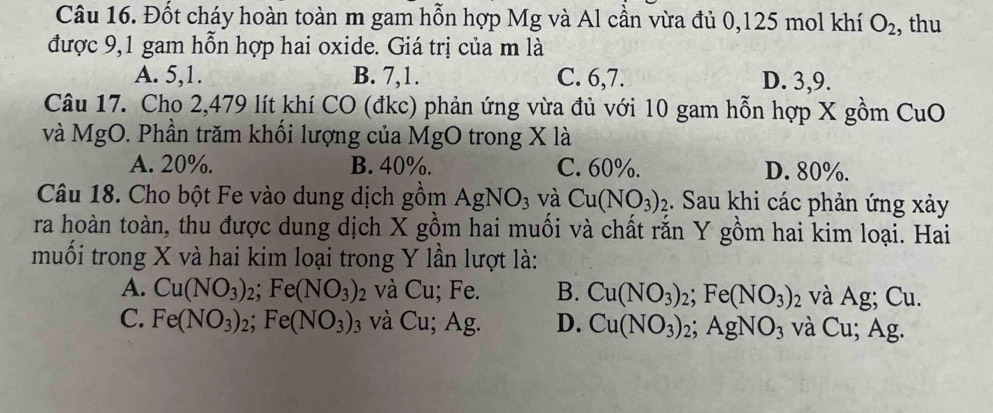 Đốt cháy hoàn toàn m gam hỗn hợp Mg và Al cần vừa đủ 0,125 mol khí O_2 , thu
được 9,1 gam hỗn hợp hai oxide. Giá trị của m là
A. 5, 1. B. 7, 1. C. 6, 7. D. 3, 9.
Câu 17. Cho 2,479 lít khí CO (đkc) phản ứng vừa đủ với 10 gam hỗn hợp X gồm CuO 
và MgO. Phần trăm khối lượng của MgO trong X là
A. 20%. B. 40%. C. 60%. D. 80%.
Câu 18. Cho bột Fe vào dung dịch gồm AgNO_3 và Cu(NO_3)_2. Sau khi các phản ứng xảy
ra hoàn toàn, thu được dung dịch X gồm hai muối và chất rắn Y gồm hai kim loại. Hai
muối trong X và hai kim loại trong Y lần lượt là:
A. Cu(NO_3)_2; Fe(NO_3)_2 và Cu; Fe. B. Cu(NO_3)_2; Fe(NO_3)_2 và Ag; Cu.
C. Fe(NO_3)_2; Fe(NO_3)_3 và Cu; Ag. D. Cu(NO_3)_2; AgNO_3 và Cu; Ag.