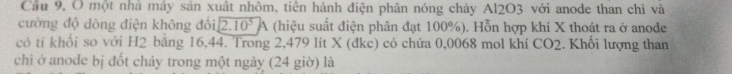 một nhà máy sản xuất nhôm, tiên hành điện phân nóng chảy Al2O3 với anode than chì và 
cường độ dòng điện không đổi, 2.10^5A (hiệu suất điện phân đạt 100%). Hỗn hợp khí X thoát ra ở anode 
có tỉ khổi so với H2 bằng 16, 44. Trong 2,479 lít X (đkc) có chứa 0,0068 mol khí CO2. Khối lượng than 
chì ở anode bị đốt cháy trong một ngày (24 giờ) là