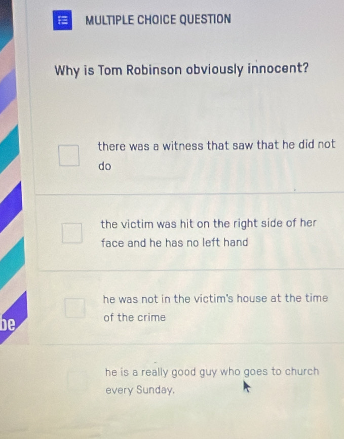 QUESTION
Why is Tom Robinson obviously innocent?
there was a witness that saw that he did not
do
the victim was hit on the right side of her
face and he has no left hand
he was not in the victim's house at the time
be
of the crime
he is a really good guy who goes to church 
every Sunday.