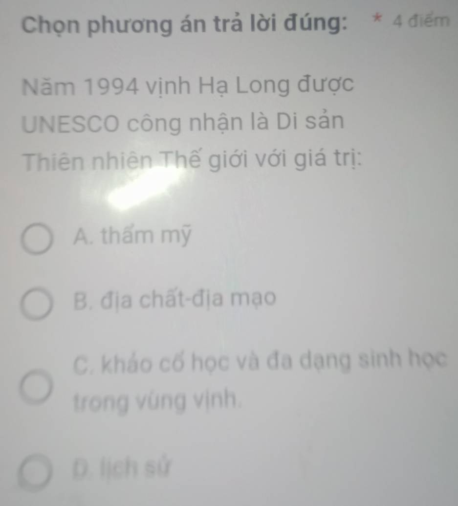 Chọn phương án trả lời đúng: * 4 điểm
Năm 1994 vịnh Hạ Long được
UNESCO công nhận là Di sản
Thiên nhiên Thế giới với giá trị:
A. thẩm mỹ
B. địa chất-địa mạo
C. kháo cố học và đa dạng sinh học
trong vùng vịnh.
D. lịch sử