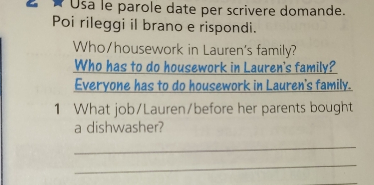 Usa le parole date per scrivere domande. 
Poi rileggi il brano e rispondi. 
Who/housework in Lauren's family? 
Who has to do housework in Lauren's family? 
Everyone has to do housework in Lauren's family. 
1 What job/Lauren/before her parents bought 
a dishwasher? 
_ 
_