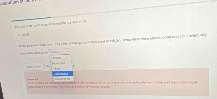 vilizations of mul
Use the drop-down menu to complete the sentence.
(1 point)
As the gurus lived in the forest, they talked and taught about their ideas on religion. These ideas were passed down orally but eventually
were written down as the Vedas
Choose
Check answer Ren Ramayana
2
Vedas
Upanishads
Incorrect: Mahabharala
tf you guessed the answer to this quession, or did not answer it correctly, go back and review the instruction and resources about
texts important to Hinduism in Origins and Beliefs of Hindulsm lesson.