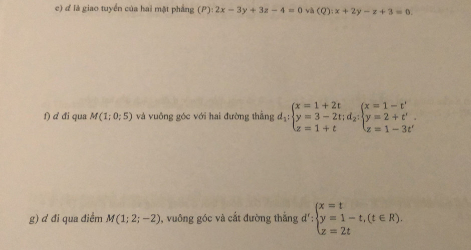 là giao tuyến của hai mặt phẳng (P): 2x-3y+3z-4=0 và (Q):x+2y-z+3=0. 
f) d đi qua M(1;0;5) và vuông góc với hai đường thẳng d_1:beginarrayl x=1+2t y=3-2t; d_2:beginarrayl x=1-t' y=2+t' z=1-3t'endarray.
g) d đi qua điểm M(1;2;-2) , vuông góc và cắt đường thắng d':beginarrayl x=t y=1-t,(t∈ R). z=2tendarray.