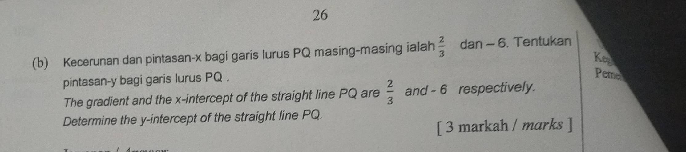 26 
(b) Kecerunan dan pintasan- x bagi garis lurus PQ masing-masing ialah  2/3  dan - 6. Tentukan 
Key 
pintasan- y bagi garis lurus PQ. 
Peme 
The gradient and the x-intercept of the straight line PQ are  2/3  and - 6 respectively. 
Determine the y-intercept of the straight line PQ. 
[ 3 markah / marks ]